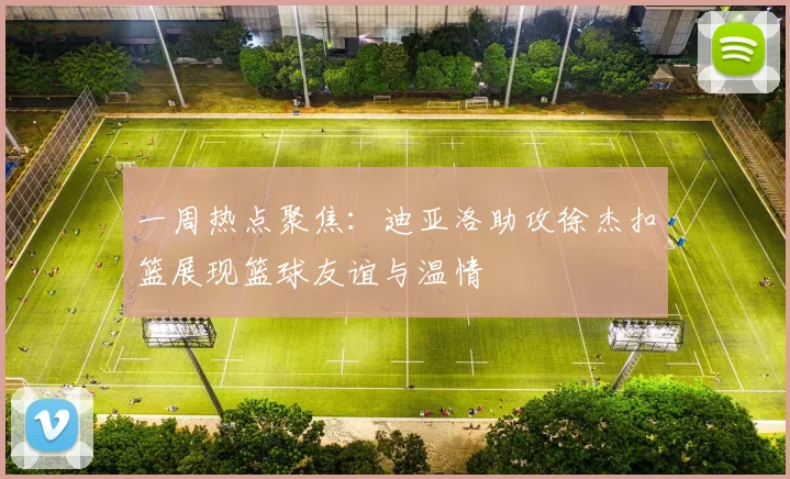 一周热点聚焦：迪亚洛助攻徐杰扣篮展现篮球友谊与温情