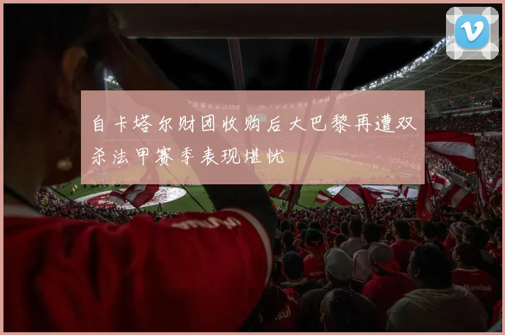 自卡塔尔财团收购后大巴黎再遭双杀法甲赛季表现堪忧
