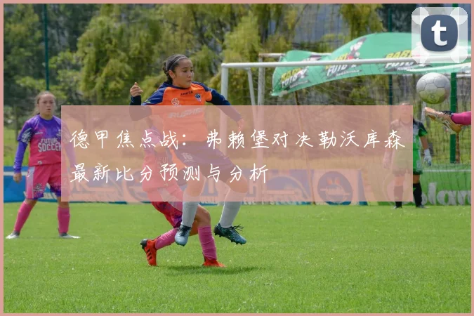 德甲焦点战：弗赖堡对决勒沃库森最新比分预测与分析