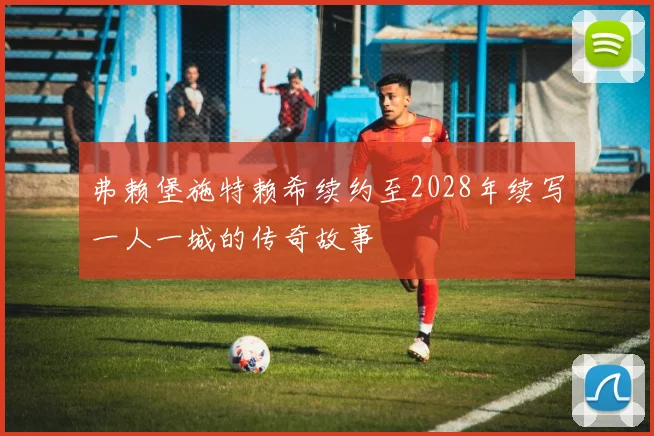 弗赖堡施特赖希续约至2028年续写一人一城的传奇故事